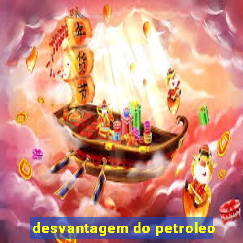 desvantagem do petroleo